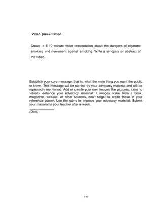 Video presentation

Create a 5-10 minute video presentation about the dangers of cigarette
smoking and movement against smoking. Write a synopsis or abstract of
the video.

Establish your core message, that is, what the main thing you want the public
to know. This message will be carried by your advocacy material and will be
repeatedly mentioned. Add or create your own images like pictures, icons to
visually enhance your advocacy material. If images come from a book,
magazine, website, or other sources, don‟t forget to credit these in your
reference corner. Use the rubric to improve your advocacy material. Submit
your material to your teacher after a week.
_____________.
(Date)

277

 
