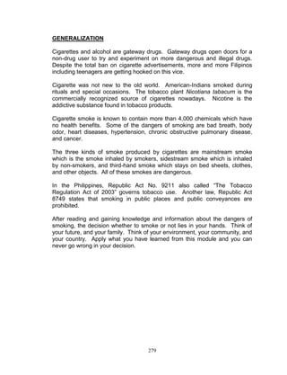GENERALIZATION
Cigarettes and alcohol are gateway drugs. Gateway drugs open doors for a
non-drug user to try and experiment on more dangerous and illegal drugs.
Despite the total ban on cigarette advertisements, more and more Filipinos
including teenagers are getting hooked on this vice.
Cigarette was not new to the old world. American-Indians smoked during
rituals and special occasions. The tobacco plant Nicotiana tabacum is the
commercially recognized source of cigarettes nowadays. Nicotine is the
addictive substance found in tobacco products.
Cigarette smoke is known to contain more than 4,000 chemicals which have
no health benefits. Some of the dangers of smoking are bad breath, body
odor, heart diseases, hypertension, chronic obstructive pulmonary disease,
and cancer.
The three kinds of smoke produced by cigarettes are mainstream smoke
which is the smoke inhaled by smokers, sidestream smoke which is inhaled
by non-smokers, and third-hand smoke which stays on bed sheets, clothes,
and other objects. All of these smokes are dangerous.
In the Philippines, Republic Act No. 9211 also called “The Tobacco
Regulation Act of 2003” governs tobacco use. Another law, Republic Act
8749 states that smoking in public places and public conveyances are
prohibited.
After reading and gaining knowledge and information about the dangers of
smoking, the decision whether to smoke or not lies in your hands. Think of
your future, and your family. Think of your environment, your community, and
your country. Apply what you have learned from this module and you can
never go wrong in your decision.

279

 