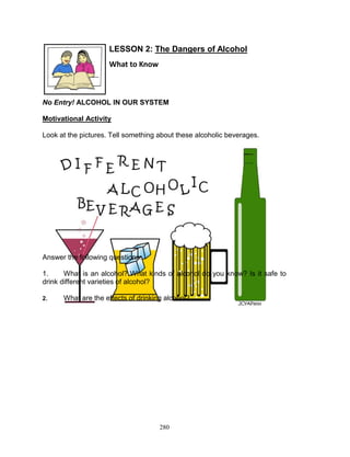 LESSON 2: The Dangers of Alcohol
What to Know

No Entry! ALCOHOL IN OUR SYSTEM
Motivational Activity
Look at the pictures. Tell something about these alcoholic beverages.

Answer the following questions:
1.
What is an alcohol? What kinds of alcohol do you know? Is it safe to
drink different varieties of alcohol?
2.

What are the effects of drinking alcohol?

280

 
