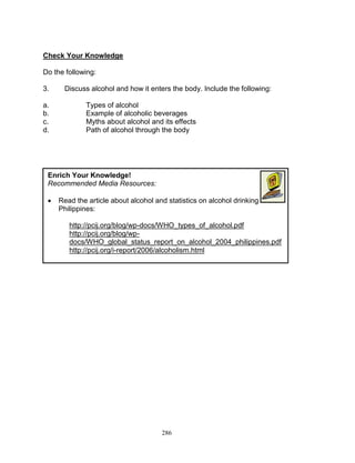 Check Your Knowledge
Do the following:
3.
a.
b.
c.
d.

Discuss alcohol and how it enters the body. Include the following:
Types of alcohol
Example of alcoholic beverages
Myths about alcohol and its effects
Path of alcohol through the body

Enrich Your Knowledge!
Recommended Media Resources:


Read the article about alcohol and statistics on alcohol drinking in the
Philippines:
http://pcij.org/blog/wp-docs/WHO_types_of_alcohol.pdf
http://pcij.org/blog/wpdocs/WHO_global_status_report_on_alcohol_2004_philippines.pdf
http://pcij.org/i-report/2006/alcoholism.html

286

 