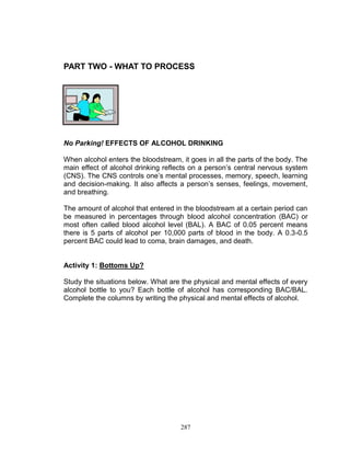 PART TWO - WHAT TO PROCESS

No Parking! EFFECTS OF ALCOHOL DRINKING
When alcohol enters the bloodstream, it goes in all the parts of the body. The
main effect of alcohol drinking reflects on a person‟s central nervous system
(CNS). The CNS controls one‟s mental processes, memory, speech, learning
and decision-making. It also affects a person‟s senses, feelings, movement,
and breathing.
The amount of alcohol that entered in the bloodstream at a certain period can
be measured in percentages through blood alcohol concentration (BAC) or
most often called blood alcohol level (BAL). A BAC of 0.05 percent means
there is 5 parts of alcohol per 10,000 parts of blood in the body. A 0.3-0.5
percent BAC could lead to coma, brain damages, and death.

Activity 1: Bottoms Up?
Study the situations below. What are the physical and mental effects of every
alcohol bottle to you? Each bottle of alcohol has corresponding BAC/BAL.
Complete the columns by writing the physical and mental effects of alcohol.

287

 