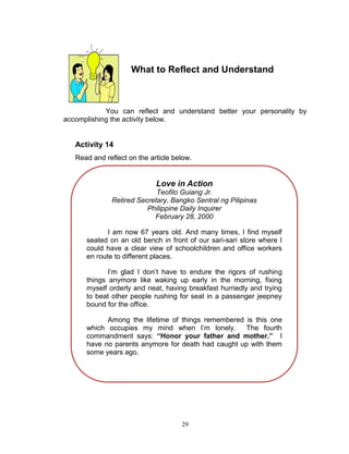 What to Reflect and Understand

You can reflect and understand better your personality by
accomplishing the activity below.

Activity 14
Read and reflect on the article below.

Love in Action
Teofilo Guiang Jr.
Retired Secretary, Bangko Sentral ng Pilipinas
Philippine Daily Inquirer
February 28, 2000
I am now 67 years old. And many times, I find myself
seated on an old bench in front of our sari-sari store where I
could have a clear view of schoolchildren and office workers
en route to different places.
I‟m glad I don‟t have to endure the rigors of rushing
things anymore like waking up early in the morning, fixing
myself orderly and neat, having breakfast hurriedly and trying
to beat other people rushing for seat in a passenger jeepney
bound for the office.
Among the lifetime of things remembered is this one
which occupies my mind when I‟m lonely.
The fourth
commandment says: “Honor your father and mother.” I
have no parents anymore for death had caught up with them
some years ago.

29

 