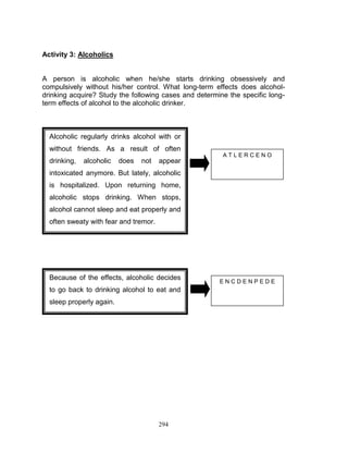 Activity 3: Alcoholics

A person is alcoholic when he/she starts drinking obsessively and
compulsively without his/her control. What long-term effects does alcoholdrinking acquire? Study the following cases and determine the specific longterm effects of alcohol to the alcoholic drinker.

Alcoholic regularly drinks alcohol with or
without friends. As a result of often
drinking,

alcoholic

does

not

appear

ATLERCENO

intoxicated anymore. But lately, alcoholic
is hospitalized. Upon returning home,
alcoholic stops drinking. When stops,
alcohol cannot sleep and eat properly and
often sweaty with fear and tremor.

Because of the effects, alcoholic decides
to go back to drinking alcohol to eat and
sleep properly again.

294

ENCDENPEDE

 