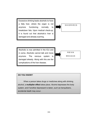 Excessive drinking leads alcoholic to have
a fatty liver, where the organ is not
anymore

functioning

normally

SHIORIRCS

to

breakdown fats. Upon medical check-up,
it is found out that alcoholic‟s liver is
damaged and already scarring.

Alcoholic is now admitted in the ICU and
in coma. Alcoholic cannot talk and move
anymore.

The

nervous

system

is

RBIAN
MEAGAD

damaged already. Along with this are the
complications of the liver disease.

DO YOU KNOW?

When a person takes drugs or medicines along with drinking
alcohol, a multiplier effect takes place. Alcohol depresses the body
system, and if another depressant is taken, such as tranquilizers,
accidental death may occur.

295

 