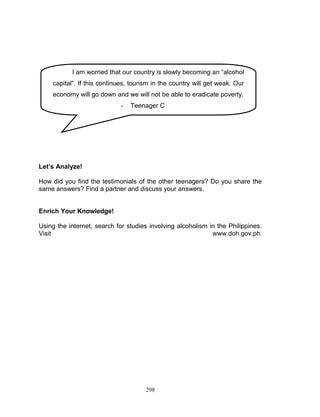 I am worried that our country is slowly becoming an “alcohol
capital”. If this continues, tourism in the country will get weak. Our
economy will go down and we will not be able to eradicate poverty.
-

Teenager C

Let’s Analyze!
How did you find the testimonials of the other teenagers? Do you share the
same answers? Find a partner and discuss your answers.

Enrich Your Knowledge!
Using the internet, search for studies involving alcoholism in the Philippines.
Visit
www.doh.gov.ph.

298

 