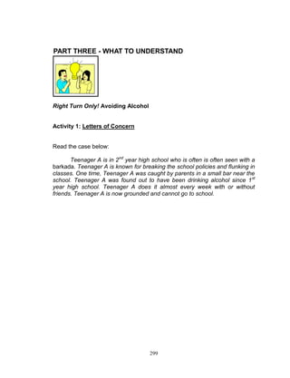 PART THREE - WHAT TO UNDERSTAND

Right Turn Only! Avoiding Alcohol

Activity 1: Letters of Concern

Read the case below:
Teenager A is in 2nd year high school who is often is often seen with a
barkada. Teenager A is known for breaking the school policies and flunking in
classes. One time, Teenager A was caught by parents in a small bar near the
school. Teenager A was found out to have been drinking alcohol since 1 st
year high school. Teenager A does it almost every week with or without
friends. Teenager A is now grounded and cannot go to school.

299

 