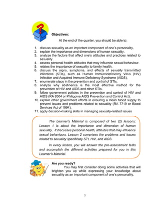 Objectives:
At the end of the quarter, you should be able to:
1. discuss sexuality as an important component of one‟s personality.
2. explain the importance and dimensions of human sexuality.
3. analyze the factors that affect one‟s attitudes and practices related to
sexuality.
4. assess personal health attitudes that may influence sexual behaviour.
5. relates the importance of sexuality to family health.
6. discuss the signs, symptoms, and effects of sexually transmitted
infections (STIs), such as Human Immunodeficiency Virus (HIV)
Infection and Acquired Immune Deficiency Syndrome (AIDS).
7. enumerate steps in the prevention and control of STIs.
8. analyze why abstinence is the most effective method for the
prevention of HIV and AIDS and other STIs.
9. follow government policies in the prevention and control of HIV and
AIDS (RA 8504 or Philippine AIDS Prevention and Control Act).
10. explain other government efforts in ensuring a clean blood supply to
prevent issues and problems related to sexuality (RA 7719 or Blood
Services Act of 1994).
11. apply decision-making skills in managing sexually-related issues
The Learner’s Material is composed of two (2) lessons;
Lesson 1 is about the importance and dimension of human
sexuality. It discusses personal health, attitudes that may influence
sexual behaviours. Lesson 2 comprises the problems and issues
related to sexuality specifically STI, HIV, and AIDS.
In every lesson, you will answer the pre-assessment tests
and accomplish the different activities prepared for you in this
Learner’s Material.
Are you ready?
You may first consider doing some activities that will
brighten you up while expressing your knowledge about
sexuality as an important component of one‟s personality.

3

 