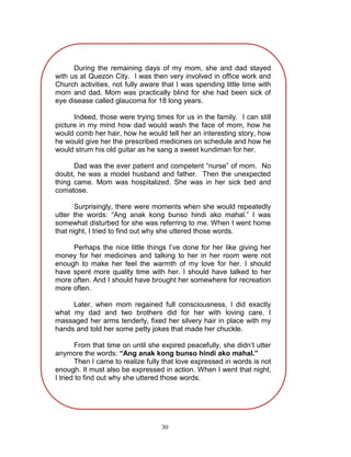 During the remaining days of my mom, she and dad stayed
with us at Quezon City. I was then very involved in office work and
Church activities, not fully aware that I was spending little time with
mom and dad. Mom was practically blind for she had been sick of
eye disease called glaucoma for 18 long years.
Indeed, those were trying times for us in the family. I can still
picture in my mind how dad would wash the face of mom, how he
would comb her hair, how he would tell her an interesting story, how
he would give her the prescribed medicines on schedule and how he
would strum his old guitar as he sang a sweet kundiman for her.
Dad was the ever patient and competent “nurse” of mom. No
doubt, he was a model husband and father. Then the unexpected
thing came. Mom was hospitalized. She was in her sick bed and
comatose.
Surprisingly, there were moments when she would repeatedly
utter the words: “Ang anak kong bunso hindi ako mahal.” I was
somewhat disturbed for she was referring to me. When I went home
that night, I tried to find out why she uttered those words.
Perhaps the nice little things I‟ve done for her like giving her
money for her medicines and talking to her in her room were not
enough to make her feel the warmth of my love for her. I should
have spent more quality time with her. I should have talked to her
more often. And I should have brought her somewhere for recreation
more often.
Later, when mom regained full consciousness, I did exactly
what my dad and two brothers did for her with loving care. I
massaged her arms tenderly, fixed her silvery hair in place with my
hands and told her some petty jokes that made her chuckle.
From that time on until she expired peacefully, she didn‟t utter
anymore the words: “Ang anak kong bunso hindi ako mahal.”
Then I came to realize fully that love expressed in words is not
enough. It must also be expressed in action. When I went that night,
I tried to find out why she uttered those words.

30

 