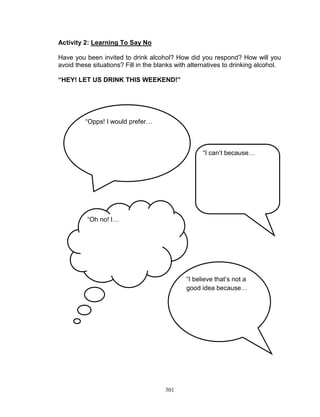 Activity 2: Learning To Say No
Have you been invited to drink alcohol? How did you respond? How will you
avoid these situations? Fill in the blanks with alternatives to drinking alcohol.
“HEY! LET US DRINK THIS WEEKEND!”

“Opps! I would prefer…

“I can‟t because…

“Oh no! I…

“I believe that‟s not a
good idea because…

301

 