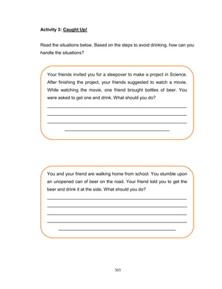 Activity 3: Caught Up!

Read the situations below. Based on the steps to avoid drinking, how can you
handle the situations?

Your friends invited you for a sleepover to make a project in Science.
After finishing the project, your friends suggested to watch a movie.
While watching the movie, one friend brought bottles of beer. You
were asked to get one and drink. What should you do?
________________________________________________________
________________________________________________________
________________________________________________________
__________________________________________

You and your friend are walking home from school. You stumble upon
an unopened can of beer on the road. Your friend told you to get the
beer and drink it at the side. What should you do?
________________________________________________________
________________________________________________________
________________________________________________________
________________________________________________________
_______________________________________________

303

 