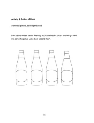 Activity 4: Bottles of Hope

Materials: pencils, coloring materials

Look at the bottles below. Are they alcohol bottles? Convert and design them
into something else. Make them “alcohol-free”.

304

 