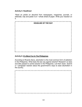 Activity 5: Headlines!
Read an article on alocohol from newspapers, magazines, journals, or
editorials. Clip and paste it on 1 whole sheet of paper. Write your reaction on
it.
HEADLINE OF THE DAY

Activity 6: It’s More Fun In The Philippines
According to Ricardo Zarco, alcoholism is the most common form of addiction
in the Philippines. What does the law say against alcohol? Research on laws
and bills passed to control alcohol in the Philippines. List them down. Submit
a 1 paragraph reaction about the government‟s ways to ease alcoholism in
the country.

305

 