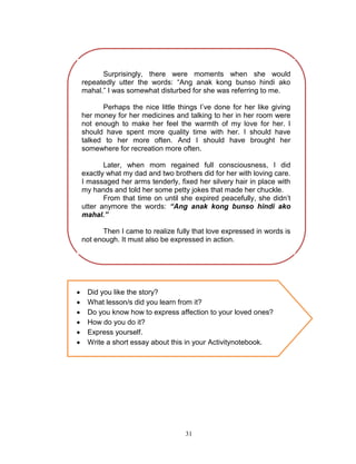 Surprisingly, there were moments when she would
repeatedly utter the words: “Ang anak kong bunso hindi ako
mahal.” I was somewhat disturbed for she was referring to me.
Perhaps the nice little things I‟ve done for her like giving
her money for her medicines and talking to her in her room were
not enough to make her feel the warmth of my love for her. I
should have spent more quality time with her. I should have
talked to her more often. And I should have brought her
somewhere for recreation more often.
Later, when mom regained full consciousness, I did
exactly what my dad and two brothers did for her with loving care.
I massaged her arms tenderly, fixed her silvery hair in place with
my hands and told her some petty jokes that made her chuckle.
From that time on until she expired peacefully, she didn‟t
utter anymore the words: “Ang anak kong bunso hindi ako
mahal.”
Then I came to realize fully that love expressed in words is
not enough. It must also be expressed in action.








Did you like the story?
What lesson/s did you learn from it?
Do you know how to express affection to your loved ones?
How do you do it?
Express yourself.
Write a short essay about this in your Activitynotebook.

31

 