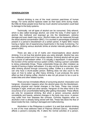 GENERALIZATION

Alcohol drinking is one of the most common past-times of human
beings. For some alcohol replaces water as their basic drink during meals.
But little do these people know that too much alcohol consumption could lead
to damage to the body systems.
Technically, not all types of alcohol can be consumed. Only ethanol,
which is also called beverage alcohol, can enter the body. If other types of
alcohol, like methanol and isopropyl go into the bloodstream, extreme
damage and even death may occur. Alcohol intake can be measured through
the blood alcohol concentration (BAC). It is counted in percentages of ethanol
present in a person‟s bloodstream at a certain period. A higher BAC means
having a higher risk of experiencing impairments in the body functioning. For
example, drinking various alcoholic drinks at shorter intervals greatly affect a
person‟s BAC.
There are also a lot of myths and misconceptions about alcohol
drinking. It is not true that alcohol gives you extra strength. Alcohol has very
low nutritional content and it has empty calories. Drinking alcohol will not give
you a boost of self-esteem either. It is actually a depressant. It slows down
the function of the central nervous system (CNS), making a person vulnerable
to doing undesirable things. These undesirable things are often mistaken as
results of having a higher self-esteem. It is also not true that one can be sober
after drinking alcohol through consuming coffee. Coffee is a stimulant. You
can only have a drunk-awake person. Bathing does not also count to the
ways on how to sober up after heavy drinking. It just produces the same
effect as that of taking coffee. Alcohol is also not yet proven to be a cure to
snake bites and other related injuries.
There are two immediate effects of consuming alcohol: intoxication and
hangover. Intoxication happens when the alcohol goes into the bloodstream,
producing physical and mental changes in the body. These may include
changes in sight, smell and other senses. Hangover on the other hand is the
occurrence of an uncomfortable feeling after getting intoxicated. These effects
are only for occasional drinking. But when a person consumes alcohol
consistently and heavily, extreme changes in the body may occur. A person
may suffer from liver diseases like cirrhosis. Cirrhosis happens when an
alcoholic‟s liver is already being stored with fats. These fats block the flow of
blood inside the liver, making it damaged and malfunctioning.
Alcoholism in the Philippines is evident. It is said that alcohol drinking
is one of the most addictive habit of Filipinos (Richard Zarco). Alcoholism
affects a person‟s everyday life. It alters the normal activities of a person.
310

 
