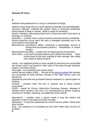 Glossary Of Terms

A
addiction being dependent on a drug or combination of drugs
addictive drugs drugs that can cause addiction physically and psychologically
advocacy materials –materials like posters, flyers, or brochures whichshow
active support of ideas or causes; plead or argue for something
alcohol –colorless, bitter-tasting liquid that is consumed and/or used either as
beverage or medicine
alcoholism – condition when a person heavily consumes alcohol consistently
alcohol poisoning occurs when the body is damaged physically due to too
much alcohol consumption.B
Blood-alcohol concentration (BAC) –measured in percentages, amount of
alcohol that has entered a person‟s bloodstream at certain
duration
Blood-alcohol level (BAL) – another term for blood-alcohol concentration
brain stroke –a non-communicable disease which affects the arteries
which
carries blood to the brain resulting to brain damage. Also called
brain attack or plainly stroke.C
cancer - any malignant growth or tumor caused by abnormal and uncontrolled
cell division which may spread to other parts of the body through lymphatic
system or the blood stream
carcinogen –any substance that causes cancer
central nervous system (CNS) - the part of the nervous system that receives
and coordinates all body activities; consists of the major nerves, brain and
spinal cord
cigarette ely grounded and processed tobacco wrapped in a special paper for
smoking
cirrhosis – condition when the liver is “scarred‟ due to heavy alcohol
consumption
COPD – stands for Chronic Obstructive Pulmonary Disease, adisease of
smokers which worsens over time. It is characterized by severe coughing,
shortness of breathe, wheezing, and tightening of the chest.D
dependence – condition when a person needs a drug like alcohol and
cigarette in order for the body to function normally
depressant – a drug that suppresses the central nervous system, slows down
body function
drug – any substance not considered as food which alters body structure of
functions
E

312

 