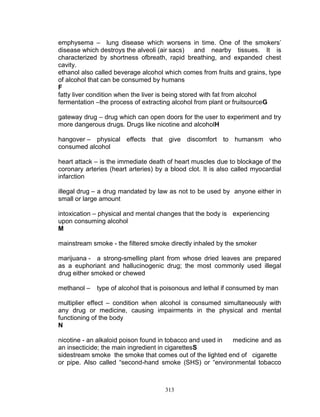 emphysema – lung disease which worsens in time. One of the smokers‟
disease which destroys the alveoli (air sacs)
and nearby tissues. It is
characterized by shortness ofbreath, rapid breathing, and expanded chest
cavity.
ethanol also called beverage alcohol which comes from fruits and grains, type
of alcohol that can be consumed by humans
F
fatty liver condition when the liver is being stored with fat from alcohol
fermentation –the process of extracting alcohol from plant or fruitsourceG
gateway drug – drug which can open doors for the user to experiment and try
more dangerous drugs. Drugs like nicotine and alcoholH
hangover – physical effects that give discomfort to humansm who
consumed alcohol
heart attack – is the immediate death of heart muscles due to blockage of the
coronary arteries (heart arteries) by a blood clot. It is also called myocardial
infarction
illegal drug – a drug mandated by law as not to be used by anyone either in
small or large amount
intoxication – physical and mental changes that the body is experiencing
upon consuming alcohol
M
mainstream smoke - the filtered smoke directly inhaled by the smoker
marijuana - a strong-smelling plant from whose dried leaves are prepared
as a euphoriant and hallucinogenic drug; the most commonly used illegal
drug either smoked or chewed
methanol –

type of alcohol that is poisonous and lethal if consumed by man

multiplier effect – condition when alcohol is consumed simultaneously with
any drug or medicine, causing impairments in the physical and mental
functioning of the body
N
nicotine - an alkaloid poison found in tobacco and used in
medicine and as
an insecticide; the main ingredient in cigarettesS
sidestream smoke the smoke that comes out of the lighted end of cigarette
or pipe. Also called “second-hand smoke (SHS) or “environmental tobacco

313

 