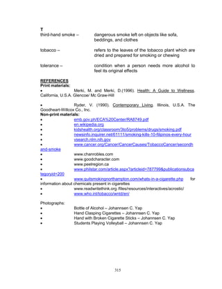 T
third-hand smoke –

dangerous smoke left on objects like sofa,
beddings, and clothes

tobacco –

refers to the leaves of the tobacco plant which are
dried and prepared for smoking or chewing

tolerance –

condition when a person needs more alcohol to
feel its original effects

REFERENCES
Print materials:

Merki, M. and Merki, D.(1996). Health: A Guide to Wellness.
California, U.S.A. Glencoe/ Mc Graw-Hill

Ryder, V. (1990). Contemporary Living. Illinois, U.S.A. The
Goodheart-Willcox Co., Inc.
Non-print materials:

emb.gov.ph/ECA%20Center/RA8749.pdf

en.wikipedia.org

kidshealth.org/classroom/3to5/problems/drugs/smoking.pdf

newsinfo.inquirer.net/61111/smoking-kills-10-filipinos-every-hour

vsearch.nlm.nih.gov

www.cancer.org/Cancer/CancerCauses/TobaccoCancer/secondh
and-smoke

www.chanrobles.com

www.goodcharacter.com

www.peelregion.ca

www.philstar.com/article.aspx?articleid=787799&publicationsubca
tegoryid=200

www.quitsmokingnorthampton.com/whats-in-a-cigarette.php
for
information about chemicals present in cigarettes

www.readwritethink.org /files/resources/interactives/acrostic/

www.who.int/tobacco/wntd/en/
Photographs:





Bottle of Alcohol – Johannsen C. Yap
Hand Clasping Cigarettes – Johannsen C. Yap
Hand with Broken Cigarette Sticks – Johannsen C. Yap
Students Playing Volleyball – Johannsen C. Yap

315

 