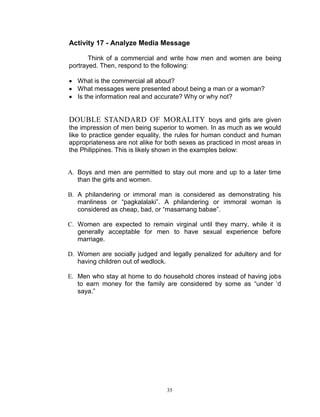 Activity 17 - Analyze Media Message
Think of a commercial and write how men and women are being
portrayed. Then, respond to the following:
 What is the commercial all about?
 What messages were presented about being a man or a woman?
 Is the information real and accurate? Why or why not?

DOUBLE STANDARD OF MORALITY boys and girls are given
the impression of men being superior to women. In as much as we would
like to practice gender equality, the rules for human conduct and human
appropriateness are not alike for both sexes as practiced in most areas in
the Philippines. This is likely shown in the examples below:

A. Boys and men are permitted to stay out more and up to a later time
than the girls and women.
B. A philandering or immoral man is considered as demonstrating his
manliness or “pagkalalaki”. A philandering or immoral woman is
considered as cheap, bad, or “masamang babae”.
C. Women are expected to remain virginal until they marry, while it is
generally acceptable for men to have sexual experience before
marriage.
D. Women are socially judged and legally penalized for adultery and for
having children out of wedlock.
E. Men who stay at home to do household chores instead of having jobs
to earn money for the family are considered by some as “under „d
saya.”

35

 