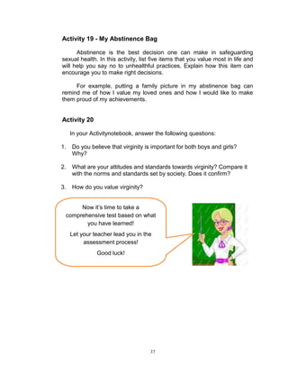 Activity 19 - My Abstinence Bag
Abstinence is the best decision one can make in safeguarding
sexual health. In this activity, list five items that you value most in life and
will help you say no to unhealthful practices. Explain how this item can
encourage you to make right decisions.
For example, putting a family picture in my abstinence bag can
remind me of how I value my loved ones and how I would like to make
them proud of my achievements.

Activity 20
In your Activitynotebook, answer the following questions:
1.

Do you believe that virginity is important for both boys and girls?
Why?

2.

What are your attitudes and standards towards virginity? Compare it
with the norms and standards set by society. Does it confirm?

3.

How do you value virginity?

Now it‟s time to take a
comprehensive test based on what
you have learned!
Let your teacher lead you in the
assessment process!
Good luck!

37

 