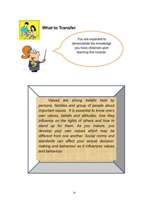 What to Transfer
You are expected to
demonstrate the knowledge
you have obtained upon
learning this module.

Values are strong beliefs held by
persons, families and group of people about
important issues. It is essential to know one’s
own values, beliefs and attitudes, how they
influence on the rights of others and how to
stand up for them. As you mature, you
develop your own values which may be
different from one another. Social norms and
standards can affect your sexual decisionmaking and behaviour as it influences values
and behaviour.

38

 