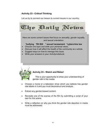 Activity 23 - Critical Thinking
Let us try to connect our lesson to current issues in our country.

Here are some current issues that focus on sexuality, gender equality,
and sexual orientation:





*bullying *RH Bill * sexual harassment *cybercrime law
Choose one topic and write your personal views..
Discuss how it will affect the health of the community as a whole.
Suggest ways on how to manage this issue.
Write your answers in your Activitynotebook.

Activity 23 - Watch and Relax!
This is your opportunity to show your understanding of
gender role in the media.


Choose a movie or a television show which you believe has gender
role labels in it and you must deconstruct and analyze.



Extract any gender-biased content.



Recreate one of the scenes of the film by submitting a script of your
own for this scene.



Write a reflection on why you think the gender role depiction in media
must be addressed.

41

 