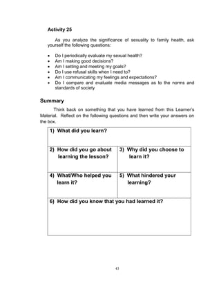 Activity 25
As you analyze the significance of sexuality to family health, ask
yourself the following questions:







Do I periodically evaluate my sexual health?
Am I making good decisions?
Am I setting and meeting my goals?
Do I use refusal skills when I need to?
Am I communicating my feelings and expectations?
Do I compare and evaluate media messages as to the norms and
standards of society

Summary
Think back on something that you have learned from this Learner‟s
Material. Reflect on the following questions and then write your answers on
the box.

1) What did you learn?

2) How did you go about
learning the lesson?

3) Why did you choose to
learn it?

4) What/Who helped you
learn it?

5) What hindered your
learning?

6) How did you know that you had learned it?

43

 