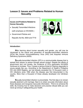 Lesson 2: Issues and Problems Related to Human
Sexuality

Issues and Problems Related to
Human Sexuality
 Sexually Transmitted Infections
(with emphasis on HIV/AIDS )
 Government Policies and
Republic Act No. 8504 and 7719

Introduction:

After learning about human sexuality and gender, you will now be
introduced to the nature and prevention of sexually-transmitted infections
(STIs) like Human Immunodeficiency Virus (HIV) and Acquired Immune
Deficiency Syndrome (AIDS).
Sexually-transmitted Infection (STI) is a communicable disease that is
spread from person to person through sexual contact. Despite the efforts of
government and civil society, the incidence of STIs particularly HIV/AIDS
continues to increase. Thus, it poses a serious threat to Filipinos especially to
young people like you. According to the Department of Health‟s Philippine
HIV and AIDS Registry, we had already exceeded the 10 thousand mark in
HIV infections since 1984 when the disease was first documented in the
country. More than a thousand of these already developed into full-blown
AIDS.
Sexually-transmitted infection is preventable. The first step is to remain
sexually abstinent until marriage. Next is to obtain accurate information about
these diseases and recognize inaccurate information. Third is to enhance life
skills. By knowing how to make decisions and practice refusal skills you can
never go wrong in safeguarding your health.

44

 