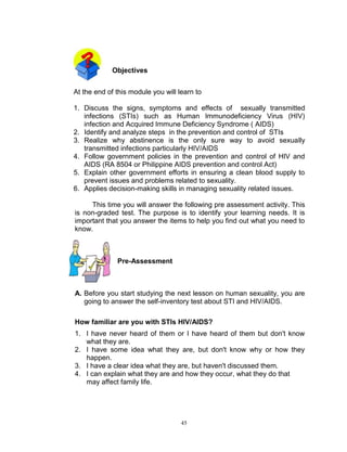 Objectives
At the end of this module you will learn to
1. Discuss the signs, symptoms and effects of sexually transmitted
infections (STIs) such as Human Immunodeficiency Virus (HIV)
infection and Acquired Immune Deficiency Syndrome ( AIDS)
2. Identify and analyze steps in the prevention and control of STIs
3. Realize why abstinence is the only sure way to avoid sexually
transmitted infections particularly HIV/AIDS
4. Follow government policies in the prevention and control of HIV and
AIDS (RA 8504 or Philippine AIDS prevention and control Act)
5. Explain other government efforts in ensuring a clean blood supply to
prevent issues and problems related to sexuality.
6. Applies decision-making skills in managing sexuality related issues.
This time you will answer the following pre assessment activity. This
is non-graded test. The purpose is to identify your learning needs. It is
important that you answer the items to help you find out what you need to
know.

Pre-Assessment

A. Before you start studying the next lesson on human sexuality, you are
going to answer the self-inventory test about STI and HIV/AIDS.
How familiar are you with STIs HIV/AIDS?
1. I have never heard of them or I have heard of them but don't know
what they are.
2. I have some idea what they are, but don't know why or how they
happen.
3. I have a clear idea what they are, but haven't discussed them.
4. I can explain what they are and how they occur, what they do that
may affect family life.

45

 