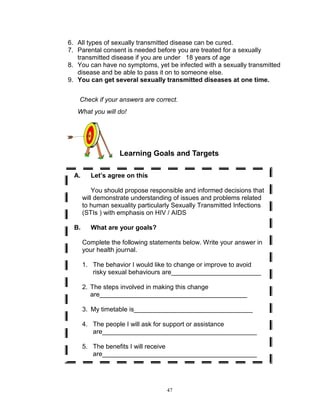 6. All types of sexually transmitted disease can be cured.
7. Parental consent is needed before you are treated for a sexually
transmitted disease if you are under 18 years of age
8. You can have no symptoms, yet be infected with a sexually transmitted
disease and be able to pass it on to someone else.
9. You can get several sexually transmitted diseases at one time.
Check if your answers are correct.
What you will do!

Learning Goals and Targets
A.

Let’s agree on this
You should propose responsible and informed decisions that
will demonstrate understanding of issues and problems related
to human sexuality particularly Sexually Transmitted Infections
(STIs ) with emphasis on HIV / AIDS

B.

What are your goals?
Complete the following statements below. Write your answer in
your health journal.
1. The behavior I would like to change or improve to avoid
risky sexual behaviours are_________________________
2. The steps involved in making this change
are_________________________________________
3. My timetable is_________________________________
4. The people I will ask for support or assistance
are___________________________________________
5. The benefits I will receive
are___________________________________________

47

 