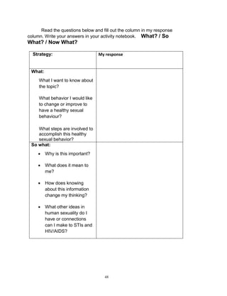 Read the questions below and fill out the column in my response
column. Write your answers in your activity notebook. What? / So

What? / Now What?
Strategy:

My response

What:


What I want to know about
the topic?



What behavior I would like
to change or improve to
have a healthy sexual
behaviour?



What steps are involved to
accomplish this healthy
sexual behavior?
So what:


Why is this important?



What does it mean to
me?



How does knowing
about this information
change my thinking?



What other ideas in
human sexuality do I
have or connections
can I make to STIs and
HIV/AIDS?

48

 