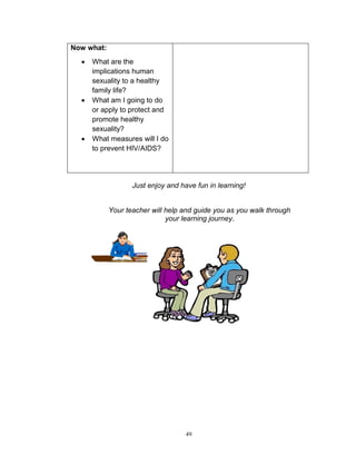 Now what:






What are the
implications human
sexuality to a healthy
family life?
What am I going to do
or apply to protect and
promote healthy
sexuality?
What measures will I do
to prevent HIV/AIDS?

Just enjoy and have fun in learning!

Your teacher will help and guide you as you walk through
your learning journey.

49

 