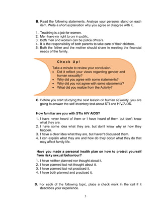 B. Read the following statements. Analyze your personal stand on each
item. Write a short explanation why you agree or disagree with it.
1.
2.
3.
4.
5.

Teaching is a job for women.
Men have no right to cry in public.
Both men and women can be police officers.
It is the responsibility of both parents to take care of their children.
Both the father and the mother should share in meeting the financial
needs of the family.
Check Up!
Take a minute to review your conclusion.
 Did it reflect your views regarding gender and
human sexuality?
 Why did you agree with some statements?
 Why did you not agree with some statements?
 What did you realize from the Activity?

C. Before you start studying the next lesson on human sexuality, you are
going to answer the self-inventory test about STI and HIV/AIDS.
How familiar are you with STIs HIV AIDS?
1. I have never heard of them or I have heard of them but don't know
what they are.
2. I have some idea what they are, but don't know why or how they
happen.
3. I have a clear idea what they are, but haven't discussed them.
4. I can explain what they are and how do they occur what they do that
may affect family life.
Have you made a personal health plan on how to protect yourself
from risky sexual behaviour?
1.
2.
3.
4.

I have neither planned nor thought about it.
I have planned but not thought about it.
I have planned but not practiced it.
I have both planned and practiced it.

D. For each of the following topic, place a check mark in the cell if it
describes your experience.
5

 