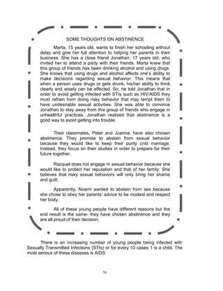 SOME THOUGHTS ON ABSTINENCE
Marta, 15 years old, wants to finish her schooling without
delay and give her full attention to helping her parents in their
business. She has a close friend Jonathan, 17 years old, who
invited her to attend a party with their friends. Marta knew that
this group of friends has been drinking alcohol and using drugs.
She knows that using drugs and alcohol affects one‟s ability to
make decisions regarding sexual behavior. This means that
when a person uses drugs or gets drunk, his/her ability to think
clearly and wisely can be affected. So, he told Jonathan that in
order to avoid getting infected with STIs such as HIV/AIDS they
must refrain from doing risky behavior that may tempt them to
have undesirable sexual activities. She was able to convince
Jonathan to stay away from this group of friends who engage in
unhealthful practices. Jonathan realized that abstinence is a
good way to avoid getting into trouble.
Their classmates, Peter and Joanna, have also chosen
abstinence. They promise to abstain from sexual behavior
because they would like to keep their purity until marriage.
Instead, they focus on their studies in order to prepare for their
future together.
Racquel does not engage in sexual behavior because she
would like to protect her reputation and that of her family. She
believes that risky sexual behaviors will only bring her shame
and guilt.
Apparently, Noemi wanted to abstain from sex because
she chose to obey her parents‟ advice to be modest and respect
her body.
All of these young people have different reasons but the
end result is the same- they have chosen abstinence and they
are all proud of their decision.

There is an increasing number of young people being infected with
Sexually Transmitted Infections (STIs) or for every 10 cases 1 is a child. The
most serious of these diseases is AIDS

56

 