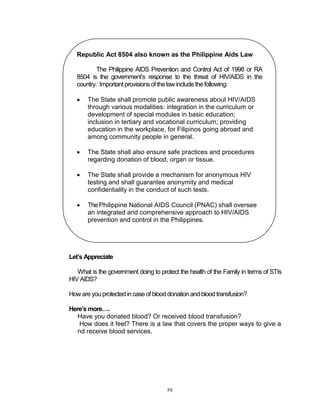 Republic Act 8504 also known as the Philippine Aids Law
The Philippine AIDS Prevention and Control Act of 1998 or RA
8504 is the government‟s response to the threat of HIV/AIDS in the
country. Important provisions of the law include the following:


The State shall promote public awareness about HIV/AIDS
through various modalities: integration in the curriculum or
development of special modules in basic education;
inclusion in tertiary and vocational curriculum; providing
education in the workplace, for Filipinos going abroad and
among community people in general.



The State shall also ensure safe practices and procedures
regarding donation of blood, organ or tissue.



The State shall provide a mechanism for anonymous HIV
testing and shall guarantee anonymity and medical
confidentiality in the conduct of such tests.



The Philippine National AIDS Council (PNAC) shall oversee
an integrated and comprehensive approach to HIV/AIDS
prevention and control in the Philippines.

Let’s Appreciate
What is the government doing to protect the health of the Family in terms of STIs
HIV AIDS?
How are you protected in case of blood donation and blood transfusion?
Here’s more….
Have you donated blood? Or received blood transfusion?
How does it feel? There is a law that covers the proper ways to give a
nd receive blood services.

59

 