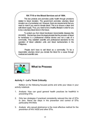 RA 7719 or the Blood Services act of 1994.
This law protects and promotes public health through provisions
related to blood donation. The government promotes voluntary blood
donation as a humanitarian act. However, there are requirements that you
need to meet if you want to donate blood. This is to ensure a clean and
safe blood supply. Thus, you need to live a healthy lifestyle in order for you
to be a voluntary blood donor in the future.
To protect you from blood transfusion transmissible diseases like
HIV/AIDS, this law lays down the legal principle that the provision of blood
for transfusion is a professional medical service and not a sale of a
commodity. They establish scientific and professional standards for the
operation of blood collection units and blood banks/centers in the
Philippines.
People don‟t have to sell blood as a commodity. To be a
responsible voluntary donor you donate the blood for a cause through
medical and scientific care.

What to Process

Activity 1 - Let’s Think Critically
Reflect on the following focused points and write your ideas in your
activity notebook
1.

Analysis: How can good general health practices be healthful in
preventing STIs.

2.

Only two strategies if practiced consistently reduced the risk of STIs
to zero. Name the steps in the prevention and control of STIs
particularly HIV/AIDs

3.

Analyze why sexual abstinence is the most effective method for the
prevention of HIV/ AIDS and other STIs.

60

 