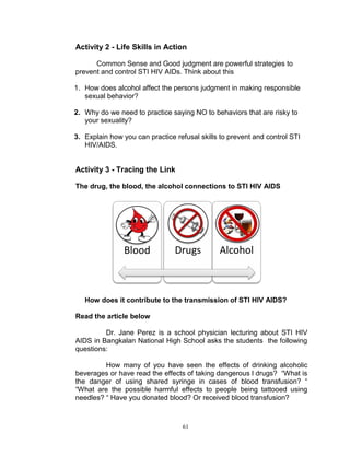 Activity 2 - Life Skills in Action
Common Sense and Good judgment are powerful strategies to
prevent and control STI HIV AIDs. Think about this
1. How does alcohol affect the persons judgment in making responsible
sexual behavior?
2. Why do we need to practice saying NO to behaviors that are risky to
your sexuality?
3. Explain how you can practice refusal skills to prevent and control STI
HIV/AIDS.

Activity 3 - Tracing the Link
The drug, the blood, the alcohol connections to STI HIV AIDS

Blood

Drugs

Alcohol

How does it contribute to the transmission of STI HIV AIDS?
Read the article below
Dr. Jane Perez is a school physician lecturing about STI HIV
AIDS in Bangkalan National High School asks the students the following
questions:
How many of you have seen the effects of drinking alcoholic
beverages or have read the effects of taking dangerous l drugs? “What is
the danger of using shared syringe in cases of blood transfusion? “
“What are the possible harmful effects to people being tattooed using
needles? “ Have you donated blood? Or received blood transfusion?

61

 