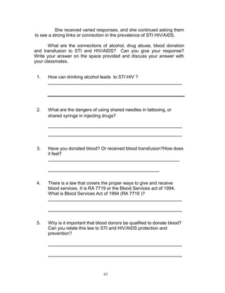 She received varied responses, and she continued asking them
to see a strong links or connection in the prevalence of STI HIV/AIDS.
What are the connections of alcohol, drug abuse, blood donation
and transfusion to STI and HIV/AIDS? Can you give your response?
Write your answer on the space provided and discuss your answer with
your classmates.

1.

How can drinking alcohol leads to STI HIV ?
_____________________________________________________

2.

What are the dangers of using shared needles in tattooing, or
shared syringe in injecting drugs?
_____________________________________________________
_____________________________________________________

3.

Have you donated blood? Or received blood transfusion?How does
it feel?
____________________________________________________
____________________________________________

4.

There is a law that covers the proper ways to give and receive
blood services. It is RA 7719 or the Blood Services act of 1994.
What is Blood Services Act of 1994 (RA 7719 )?
_____________________________________________________
_____________________________________________________

5.

Why is it important that blood donors be qualified to donate blood?
Can you relate this law to STI and HIV/AIDS protection and
prevention?
_____________________________________________________
_____________________________________________________

62

 