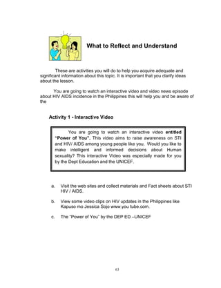 What to Reflect and Understand

These are activities you will do to help you acquire adequate and
significant information about this topic. It is important that you clarify ideas
about the lesson.
You are going to watch an interactive video and video news episode
about HIV AIDS incidence in the Philippines this will help you and be aware of
the

Activity 1 - Interactive Video
You are going to watch an interactive video entitled
“Power of You”. This video aims to raise awareness on STI
and HIV/ AIDS among young people like you. Would you like to
make intelligent and informed decisions about Human
sexuality? This interactive Video was especially made for you
by the Dept Education and the UNICEF.

a.

Visit the web sites and collect materials and Fact sheets about STI
HIV / AIDS.

b.

View some video clips on HIV updates in the Philippines like
Kapuso mo Jessica Sojo www.you tube.com.

c.

The “Power of You” by the DEP ED –UNICEF

63

 
