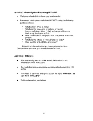 Activity 2 - Investigative Reporting HIV/AIDS


Visit your school clinic or barangay health center.



Interview a health personnel about HIV/AIDS using the following
guide questions:






What is HIV? What is AIDS?
What are the signs and symptoms of Human
Immunodeficiency Virus ( HIV) and Acquired Immune
Deficiency Syndrome (AIDS)
How can HIV/AIDS be spread from one person to another
person?
What are the effects of HIV/AIDS to our body?
How can HIV and AIDS be prevented?

Report the information that you have gathered in class.
Compare this with what you already learned in class.

Activity 3 - I Believe


After the activity you can make a compilation of facts and
information about HIV / AIDS.



Be ready to make an advocacy campaign about preventing HIV
/AIDS.



You need to be heard and speak out on the topic” HOW can I be
safe from HIV / AIDS.”



Tell the class what you believe

64

 