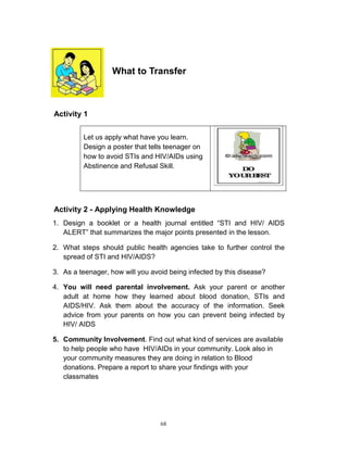 What to Transfer

Activity 1
Let us apply what have you learn.
Design a poster that tells teenager on
how to avoid STIs and HIV/AIDs using
Abstinence and Refusal Skill.

Activity 2 - Applying Health Knowledge
1. Design a booklet or a health journal entitled “STI and HIV/ AIDS
ALERT” that summarizes the major points presented in the lesson.
2. What steps should public health agencies take to further control the
spread of STI and HIV/AIDS?
3. As a teenager, how will you avoid being infected by this disease?
4. You will need parental involvement. Ask your parent or another
adult at home how they learned about blood donation, STIs and
AIDS/HIV. Ask them about the accuracy of the information. Seek
advice from your parents on how you can prevent being infected by
HIV/ AIDS
5. Community Involvement. Find out what kind of services are available
to help people who have HIV/AIDs in your community. Look also in
your community measures they are doing in relation to Blood
donations. Prepare a report to share your findings with your
classmates

68

 