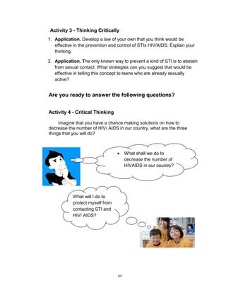 Activity 3 - Thinking Critically
1. Application. Develop a law of your own that you think would be
effective in the prevention and control of STIs HIV/AIDS. Explain your
thinking.
2. Application. The only known way to prevent a kind of STI is to abstain
from sexual contact. What strategies can you suggest that would be
effective in telling this concept to teens who are already sexually
active?

Are you ready to answer the following questions?
Activity 4 - Critical Thinking
Imagine that you have a chance making solutions on how to
decrease the number of HIV/ AIDS in our country, what are the three
things that you will do?



What will I do to
protect myself from
contacting STI and
HIV/ AIDS?

69

What shall we do to
decrease the number of
HIVAIDS in our country?

 