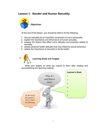 Lesson 1: Gender and Human Sexuality

Objectives:

At the end of the lesson, you should be able to do the following:
1. discuss sexuality as an important component of one‟s personality.
2. explain the importance and dimensions of human sexuality.
3. analyze the factors that affect one‟s attitudes and practices related to
sexuality.
4. assess personal health attitudes that may influence sexual behaviour.
5. relates the importance of sexuality to family health.

Learning Goals and Targets

Write your targets on what you expect to learn after reading and
accomplishing this learning material.
Learner’s Goal:

What do I
need/hope to
learn?

1.
2.
3.
4.
5.

At the end of
this quarter, I
have to learn
the following:

6.
7.

7

 