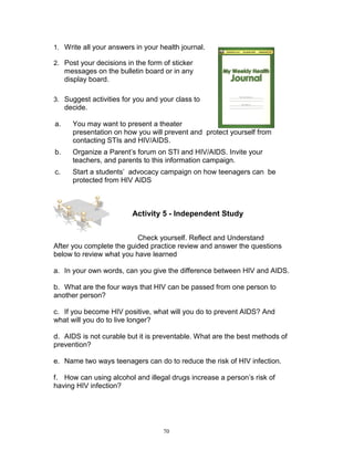 1. Write all your answers in your health journal.
2. Post your decisions in the form of sticker

messages on the bulletin board or in any
display board.
3. Suggest activities for you and your class to

decide.
a.

You may want to present a theater
presentation on how you will prevent and protect yourself from
contacting STIs and HIV/AIDS.

b.

Organize a Parent‟s forum on STI and HIV/AIDS. Invite your
teachers, and parents to this information campaign.

c.

Start a students‟ advocacy campaign on how teenagers can be
protected from HIV AIDS

Activity 5 - Independent Study
Check yourself. Reflect and Understand
After you complete the guided practice review and answer the questions
below to review what you have learned
a. In your own words, can you give the difference between HIV and AIDS.
b. What are the four ways that HIV can be passed from one person to
another person?
c. If you become HIV positive, what will you do to prevent AIDS? And
what will you do to live longer?
d. AIDS is not curable but it is preventable. What are the best methods of
prevention?
e. Name two ways teenagers can do to reduce the risk of HIV infection.
f. How can using alcohol and illegal drugs increase a person‟s risk of
having HIV infection?

70

 
