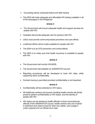 

Counseling will be conducted before and after testing

 The DOH will make adequate and affordable HIV testing available in all
of the barangays in the Philippines.
Article 4


The Government will ensure adequate health and support services for
people with HIV.



Hospitals will provide adequate care for persons with HIV.



LGUs must provide community-based prevention and care efforts.



Livelihood efforts will be made available for people with HIV.



The DOH is to do STD prevention and control efforts.



The DOH is to make sure that health insurance is available to people
with HIV.
Article 5



The Government will monitor HIV/AIDS



The Government will establish an AIDSWATCH council.



Reporting procedures will be developed to track HIV rates, while
respecting client confidentiality.



Contract tracing is permitted provided confidentiality is not breached.
Article 6



Confidentiality will be protected on HIV status.



All healthcare workers and anyone handling health records will strictly
preserve patient confidentiality on HIV status, and the identity of
people with HIV.



HIV status can be shared by health officials in three circumstances;
officials of the AIDSWATCH council, health workers who are involved
in treatment and need to know for their own safety, and a judge if
under subpoena for an official court case.

73

 