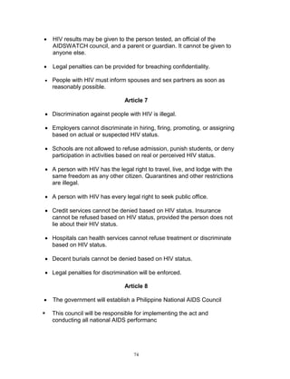 

HIV results may be given to the person tested, an official of the
AIDSWATCH council, and a parent or guardian. It cannot be given to
anyone else.



Legal penalties can be provided for breaching confidentiality.



People with HIV must inform spouses and sex partners as soon as
reasonably possible.
Article 7

 Discrimination against people with HIV is illegal.
 Employers cannot discriminate in hiring, firing, promoting, or assigning
based on actual or suspected HIV status.
 Schools are not allowed to refuse admission, punish students, or deny
participation in activities based on real or perceived HIV status.
 A person with HIV has the legal right to travel, live, and lodge with the
same freedom as any other citizen. Quarantines and other restrictions
are illegal.
 A person with HIV has every legal right to seek public office.
 Credit services cannot be denied based on HIV status. Insurance
cannot be refused based on HIV status, provided the person does not
lie about their HIV status.
 Hospitals can health services cannot refuse treatment or discriminate
based on HIV status.
 Decent burials cannot be denied based on HIV status.
 Legal penalties for discrimination will be enforced.
Article 8


The government will establish a Philippine National AIDS Council



This council will be responsible for implementing the act and
conducting all national AIDS performanc

74

 
