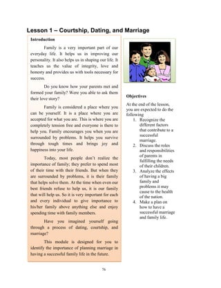 Lesson 1 – Courtship, Dating, and Marriage
Introduction
Family is a very important part of our
everyday life. It helps us in improving our
personality. It also helps us in shaping our life. It
teaches us the value of integrity, love and
honesty and provides us with tools necessary for
success.
Do you know how your parents met and
formed your family? Were you able to ask them
their love story?
Family is considered a place where you
can be yourself. It is a place where you are
accepted for what you are. This is where you are
completely tension free and everyone is there to
help you. Family encourages you when you are
surrounded by problems. It helps you survive
through tough times and brings joy and
happiness into your life.
Today, most people don’t realize the
importance of family; they prefer to spend most
of their time with their friends. But when they
are surrounded by problems, it is their family
that helps solve them. At the time when even our
best friends refuse to help us, it is our family
that will help us. So it is very important for each
and every individual to give importance to
his/her family above anything else and enjoy
spending time with family members.
Have you imagined yourself going
through a process of dating, courtship, and
marriage?
This module is designed for you to
identify the importance of planning marriage in
having a successful family life in the future.

76

Objectives
At the end of the lesson,
you are expected to do the
following
1. Recognize the
different factors
that contribute to a
successful
marriage.
2. Discuss the roles
and responsibilities
of parents in
fulfilling the needs
of their children.
3. Analyze the effects
of having a big
family and
problems it may
cause to the health
of the nation.
4. Make a plan on
how to have a
successful marriage
and family life.

 