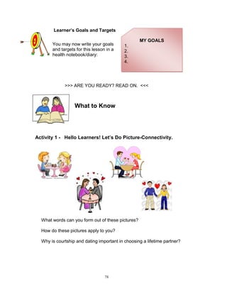 Learner’s Goals and Targets
You may now write your goals
and targets for this lesson in a
health notebook/diary:

MY GOALS
1.
2.
3.
4.

>>> ARE YOU READY? READ ON. <<<

What to Know

Activity 1 - Hello Learners! Let’s Do Picture-Connectivity.

What words can you form out of these pictures?
How do these pictures apply to you?
Why is courtship and dating important in choosing a lifetime partner?

78

 