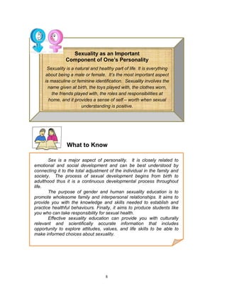 Sexuality as an Important
Component of One’s Personality
Sexuality is a natural and healthy part of life. It is everything
about being a male or female. It’s the most important aspect
is masculine or feminine identification. Sexuality involves the
name given at birth, the toys played with, the clothes worn,
the friends played with, the roles and responsibilities at
home, and it provides a sense of self – worth when sexual
understanding is positive.

What to Know
Sex is a major aspect of personality. It is closely related to
emotional and social development and can be best understood by
connecting it to the total adjustment of the individual in the family and
society. The process of sexual development begins from birth to
adulthood thus it is a continuous developmental process throughout
life.
The purpose of gender and human sexuality education is to
promote wholesome family and interpersonal relationships. It aims to
provide you with the knowledge and skills needed to establish and
practice healthful behaviours. Finally, it aimssocial, emotional, and
Sexuality involves the physical, mental, to produce students like
you who can take responsibility for sexual health.
Effective sexuality education can provide you with culturally
relevant and ethical dimensions of one’s personality.
scientifically accurate information that includes
opportunity to explore attitudes, values, and life skills to be able to
make informed choices about sexuality.

8

 