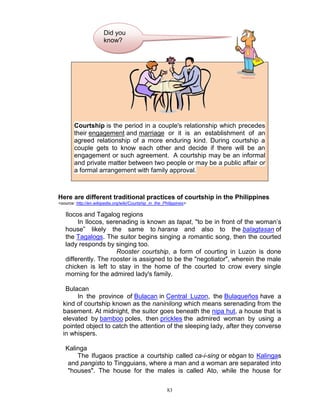 Did you
know?

Courtship is the period in a couple's relationship which precedes
their engagement and marriage or it is an establishment of an
agreed relationship of a more enduring kind. During courtship a
couple gets to know each other and decide if there will be an
engagement or such agreement. A courtship may be an informal
and private matter between two people or may be a public affair or
a formal arrangement with family approval.

Here are different traditional practices of courtship in the Philippines
<source: http://en.wikipedia.org/wiki/Courtship_in_the_Philippines>

Ilocos and Tagalog regions
In Ilocos, serenading is known as tapat, "to be in front of the woman‟s
house” likely the same to harana and also to the balagtasan of
the Tagalogs. The suitor begins singing a romantic song, then the courted
lady responds by singing too.
Rooster courtship, a form of courting in Luzon is done
differently. The rooster is assigned to be the "negotiator", wherein the male
chicken is left to stay in the home of the courted to crow every single
morning for the admired lady's family.
Bulacan
In the province of Bulacan in Central Luzon, the Bulaqueños have a
kind of courtship known as the naninilong which means serenading from the
basement. At midnight, the suitor goes beneath the nipa hut, a house that is
elevated by bamboo poles, then prickles the admired woman by using a
pointed object to catch the attention of the sleeping lady, after they converse
in whispers.
Kalinga
The Ifugaos practice a courtship called ca-i-sing or ebgan to Kalingas
and pangisto to Tingguians, where a man and a woman are separated into
"houses". The house for the males is called Ato, while the house for
83

 