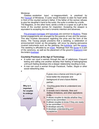 Mindanao
Palabas, sarakahan tupul, or magpasumbahi, is practiced by
the Tausugs of Mindanao. A suitor would threaten to stab his heart while
in front of the courted woman‟s father. If the father of the woman refuses
to give her daughter‟s hand to the suitor, the suitor is smitten by a knife.
The Bagobos, on the other hand, sends a knife or a spear as a gift to the
home of the courted woman for inspection. Accepting the weapon is
equivalent to accepting the man‟s romantic intention and advances.
Pre-arranged marriages and betrothals are common to Muslims. These
formal engagements are arranged by the parents of men and the women.
This also involves discussions regarding the price and the form of the
dowry. The Tausog people proclaims that a wedding, a celebration or
announcement known as the pangalay, will occur by playing percussive
musical instruments such as the gabbang, the kulintang, and the agong.
The wedding is officiated by an Imam. Readings from the Quran is a part
of the ceremony, as well as the placement of the groom's fingerprint over
the bride's forehead.
Courtship Practices at the Age of Technology
 A suitor can court a woman through the use of cellphones. Frequent
texting and calling one another develop their feeling of belongingness
until such feeling develops into a deeper relationship resulting to love.
 A man can court a woman through Facebook, Twitter, Skype or other
social networking sites.

It gives one a chance and time to get to
know better the character and
background of one‟s future lifetime
partner.
Why is it
important
for couples
to undergo
a
courtship?

1. Courting gives time to understand one
another.
2. It reveals one‟s interests, likes and
dislikes limitations, and other aspirations
in life.
3. It allows couples to decide whether they
want to be committed.
4. It allows couples to know if they are ready
to be committed.
5. It develops security.
6. It develops understanding and
acceptance.

85

 